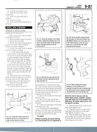 COMPASS • PATRIOT
JEEP g_87
20. Install the rear engine mount.
21. Install the front engine mount
through-bolt.
22. Install the engine skid plate, if
equipped.
23. Lower the vehicle.
24. Check and adjust the alignment, as
necessary.
WHEEL HUB & BEARING
REMOVAL & INSTALLATION
See Figures 212 through 217.
1. Before servicing the vehicle, refer to
the Precautions Section.
2. Raise and safely support the vehicle.
3. Remove the front wheel.
4. Remove the steering knuckle assem-
bly from the vehicle. Refer to Steering
Knuckle, removal & installation.
5. Position the locator block for Special
Tool 9712Fixture, as follows:
a. For left side knuckles, place the
locator block to the left side on the Fixture.
The side of the locator block with the angle
cut goes downward, toward the Fixture.
Install fbe mounting screws and tighten
them to approximately 40 ft. Ibs. (54 Nm).
b. For right side knuckles, place the
locator block to the right side on the Fix-
ture. The side of the locator block with
the angle cut goes downward, toward the
Fixture. Install the mounting screws and
tighten them to approximately 40 ft. Ibs.
(54 Nm).
6. Install the knuckle in the Fixture as
shown, guiding the steering arm to rest on
the locator block and the brake caliper
mounting bosses on the two Fixture pins.
7. Place the Fixture with knuckle
installed into an arbor press.
8. Position Special Tool 9712-2
Fig. 212 Install the locator block (2) on
Special Tool 9712 (1) for the left (4) or
right (3) side knuckle as shown
Fig. 213 Install the knuckle in the Fixture
as shown, guiding the steering arm (1) to
rest on the locator block (3) and the brake
caliper mounting bosses on the two
Fixture pins (2)
Fig. 214 Remove the snap ring (2) from
the knuckle using an appropriate pair of
snap ring pliers (1)
Remover/Installer in the small end of the
hub. Lower the arbor press ram and remove
the hub from the wheel bearing and knuckle.
The bearing race will normally come out of
the wheel bearing with the hub as it is
pressed out of the bearing.
9. Remove the knuckle from the Fixture
and turn it over.
10. Remove the snap ring from the
knuckle using an appropriate pair of snap
ring pliers.
11. Place the knuckle back in the Fixture
in the arbor press ram.
12. Place Special Tool MD-998334
Installer on the outer race of the wheel bear-
ing. Lower the arbor press ram and remove
the wheel bearing from the knuckle.
To install:
-••When installing the wheel bearing
(1) in the knuckle (2) it is important to
Fig. 215 Put the knuckle assembly back
into the fixture (3) and place Special Tool
MD-998334 Installer (2) on the outer race
of the wheel bearing. Lower the arbor
press ram (1) and remove the wheel
bearing from the knuckle
Fig. 216 When installing the wheel
bearing (1) in the knuckle (2) it is
important to place the side of bearing with
the wheel speed sensor magnetic encoder
ring (dark band) (3) in the knuckle first
place the side of bearing with the
wheel speed sensor magnetic encoder
ring (dark band) (3) in the knuckle first.
Otherwise, the wheel speed sensor will
not operate correctly.
13. Wipe the bearing bore of the knuckle
clean of any grease or dirt.
14. Place the knuckle in an arbor press
supporting the knuckle from underneath
using Special Tool 6310-1 Cup.
15. Place the NEW wheel bearingmag-
netic encoder ring side down into the bore
of the knuckle. Be sure the wheel bearing is
placed squarely into the bore.
 