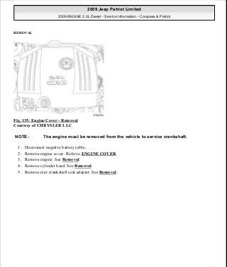 REMOVAL
Fig. 135: Engine Cover - Removal
Courtesy of CHRYSLER LLC
1. Disconnect negative battery cable.
2. Remove engine cover. Refer to ENGINE COVER.
3. Remove engine. See Removal.
4. Remove cylinder head. See Removal.
5. Remove rear crankshaft seal adapter. See Removal.
NOTE: The engine must be removed from the vehicle to service crankshaft.
2009 Jeep Patriot Limited
2009 ENGINE 2.0L Diesel - Service Information - Compass & Patriot
a
Saturday, September 08, 2012 12:56:41 PM Page 88 © 2006 Mitchell Repair Information Company, LLC.
 