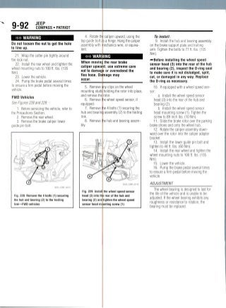 9-92 JEEP
COMPASS • PATRIOT
WARNING
Do not loosen the nut to get the hole
to line up.
21. Wrap the cotter pin tightly around
the locknut.
22. Install the rear wheel and tighten the
wheel mounting nuts to 100 tt. Ibs. (135
Nm).
23. Lower thevehicle.
24. Pump the brake pedal several times
to ensure a firm pedal before moving the
vehicle.
FWD Vehicles
See Figures 228 and229.
1. Before servicing the vehicle, refer to
the Precautions Section.
2. Remove the rear wheel.
3. Remove the brake caliper lower
guide pin bolt.
4. Rotate th
top guide bolt
assembly with
lent.
3 caliper upward, using the
s a hinge. Hang the caliper
nechanics wire, or equiva-
## WARNING
When movim
caliper upwa
not to damag
flex hose. Da
occur.
5. Remove
mounting studs
and remove the
6. Remove
equipped.
7. Remove
hub and bearin
link.
8. Remove
bly.
Fig. 228 Remove the 4 bolts (1) securing
the hub and bearing (2) to the trailing
link—FWD vehicles
Fig. 229 Instal
head (3) into II
bearing (2) and
sensor head m
the rear brake
d, use extreme care
or overextendthe
mage may
ny clips on the wheel
holding the rotor into place,
rotor,
wheel speed sensor, if
ie4 bolts (1) securing the
assembly (2) to the trailing
le hub and bearing assem-
36543_COMP_G0116
the wheel speed sensor
i rear of the hub and
tighten the wheel speed
unting screw (1)
To install:
9. Install the hub and bearing assembly
on the brake support plate and trailing
arm. Tighten the bolts to 77 ft. Ibs. (105
Nm).
^Before installing the wheel speed
sensor head (3) into the rear of the hub
and bearing (2), inspect the 0-ring seal
to make sure it is not dislodged, split,
cut, or damaged in any way. Replace
the 0-ring as necessary.
10. If equipped with a wheel speedsen-
sor:
a. Install the wheel speed sensor
head (3) into the rear of the hub and
bearing (2).
b. Install the wheel speed sensor
head mounting screw (1). Tighten the
screw to 89 inch Ibs.(10 Nm).
11. Slide the brake rotor over the parking
brake shoes and onto the wheel hub.
12. Rotate the caliper assembly down-
ward over the rotor into the caliper adapter
bracket.
13. Install the lower guide pin bolt and
tighten to 44 ft. Ibs.(60Nm).
14. Install the rear wheel and tighten the
wheel mounting nuts to 100 ft. Ibs. (135
Nm).
15. Lower the vehicle.
16. Pump the brake pedal several times
to ensure a firm pedal before moving the
vehicle.
ADJUSTMENT
The wheel bearing is designed to last for
the life of the vehicle and is unable to be
adjusted. If the wheel bearing exhibits any
roughness or resistance to rotation,the
bearing must be replaced.
 