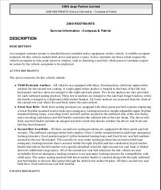 2009 RESTRAINTS
Service Information - Compass & Patriot
DESCRIPTION
DESCRIPTION
An occupant restraint system is standard factory-installed safety equipment on this vehicle. Available occupant
restraints for this vehicle include both active and passive types. Active restraints are those which require the
vehicle occupants to take some action to employ, such as fastening a seat belt; while passive restraints require
no action by the vehicle occupants to be employed.
ACTIVE RESTRAINTS
The active restraints for this vehicle include:
Child Restraint Anchors - All vehicles are equipped with three, fixed-position, child seat upper tether
anchors for the second row seating. A single upper tether anchor is integral to the back of the left seat
back panel, and two more are integral to the right seat back panel. Two lower anchors are also provided
for each outboard seating position. Three lower anchors are integral to the seat back hinge brackets, while
the fourth is integral to a dedicated child anchor bracket. All lower anchors are accessed from the front of
the second row seat where the seat back meets the seat cushion.
Front Seat Belts - Both front seating positions are equipped with three-point seat belt systems employing
a lower B-pillar mounted inertia latch-type emergency locking retractors, height-adjustable upper B-pillar
mounted turning loops, a traveling lower seat belt anchor secured to the outboard side of the seat frame,
and a traveling end-release seat belt buckle secured to the inboard side of the seat frame. The driver side
front seat belt buckle includes an integral seat belt switch that detects whether the driver side front seat
belt has been fastened.
Second Row Seat Belts - All three second row seating positions are equipped with three-point seat belt
systems. The outboard seating position belts employ lower C-pillar mounted inertia latch-type emergency
locking retractors, fixed position upper C-pillar mounted turning loops and fixed lower seat belt anchors
secured to the rear floor panel. The second row seat center seating position has an inertia latch-type
emergency locking retractor that is secured within the right D-pillar and has a dedicated, keyed anchor
buckle that allows the belt anchor to be quickly detached when the right second row seat back is folded
down for additional cargo space. All of the second row seat belt retractors for this vehicle are also
switchable from an emergency locking retractor to an automatic locking retractor for compatibility with
child seats. The center seating position belt lower anchor buckle is secured along with the right outboard
seat belt buckle to the rear floor panel through the child lower anchor bracket. All three second row seat
belts have fixed end-release seat belt buckles.
PASSIVE RESTRAINTS
2009 Jeep Patriot Limited
2009 RESTRAINTS Service Information - Compass & Patriot
2009 Jeep Patriot Limited
2009 RESTRAINTS Service Information - Compass & Patriot
a
Saturday, September 08, 2012 1:48:17 PM Page 1 © 2006 Mitchell Repair Information Company, LLC.
a
Saturday, September 08, 2012 1:48:21 PM Page 1 © 2006 Mitchell Repair Information Company, LLC.
 