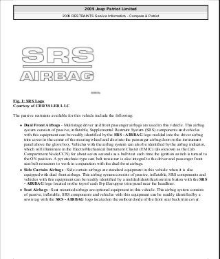 Fig. 1: SRS Logo
Courtesy of CHRYSLER LLC
The passive restraints available for this vehicle include the following:
Dual Front Airbags - Multistage driver and front passenger airbags are used in this vehicle. This airbag
system consists of passive, inflatable, Supplemental Restraint System (SRS) components and vehicles
with this equipment can be readily identified by the SRS - AIRBAG logo molded into the driver airbag
trim cover in the center of the steering wheel and also into the passenger airbag door on the instrument
panel above the glove box. Vehicles with the airbag system can also be identified by the airbag indicator,
which will illuminate in the ElectroMechanical Instrument Cluster (EMIC) (also known as the Cab
Compartment Node/CCN) for about seven seconds as a bulb test each time the ignition switch is turned to
the ON position. A pyrotechnic-type seat belt tensioner is also integral to the driver and passenger front
seat belt retractors to work in conjunction with the dual front airbags.
Side Curtain Airbags - Side curtain airbags are standard equipment in this vehicle when it is also
equipped with dual front airbags. This airbag system consists of passive, inflatable, SRS components and
vehicles with this equipment can be readily identified by a molded identification trim button with the SRS
- AIRBAG logo located on the top of each B-pillar upper trim panel near the headliner.
Seat Airbags - Seat mounted airbags are optional equipment in this vehicle. This airbag system consists
of passive, inflatable, SRS components and vehicles with this equipment can be readily identified by a
sewn tag with the SRS - AIRBAG logo located on the outboard side of the front seat back trim cover.
2009 Jeep Patriot Limited
2009 RESTRAINTS Service Information - Compass & Patriot
a
Saturday, September 08, 2012 1:48:17 PM Page 2 © 2006 Mitchell Repair Information Company, LLC.
 