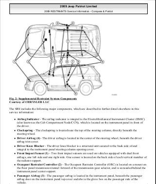 Fig. 2: Supplemental Restraint System Components
Courtesy of CHRYSLER LLC
The SRS includes the following major components, which are described in further detail elsewhere in this
service information:
Airbag Indicator - The airbag indicator is integral to the ElectroMechanical Instrument Cluster (EMIC)
(also known as the Cab Compartment Node/CCN), which is located on the instrument panel in front of
the driver.
Clockspring - The clockspring is located near the top of the steering column, directly beneath the
steering wheel.
Driver Airbag (4) - The driver airbag is located in the center of the steering wheel, beneath the driver
airbag trim cover.
Driver Knee Blocker - The driver knee blocker is a structural unit secured to the back side of and
integral to the instrument panel steering column opening cover.
Front Impact Sensor (1) - Two front impact sensors are used on vehicles equipped with dual front
airbags, one left side and one right side. One sensor is located on the back side of each vertical member of
the radiator support.
Occupant Restraint Controller (2) - The Occupant Restraint Controller (ORC) is located on a mount on
the floor panel transmission tunnel forward of the transmission gear selector, and is concealed behind the
instrument panel center support.
Passenger Airbag (3) - The passenger airbag is located in the instrument panel, beneath the passenger
airbag door on the instrument panel top cover and above the glove box on the passenger side of the
vehicle.
2009 Jeep Patriot Limited
2009 RESTRAINTS Service Information - Compass & Patriot
a
Saturday, September 08, 2012 1:48:17 PM Page 3 © 2006 Mitchell Repair Information Company, LLC.
 