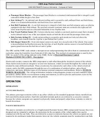 Passenger Knee Blocker - The passenger knee blocker is a structural reinforcement that is integral to and
concealed within the glove box door.
Seat Airbag (7) - An optional seat (thorax) airbag unit is secured to each outboard front seat back frame,
where it is concealed beneath the seat back trim cover and foam.
Seat Belt Tensioner (6) - A seat belt tensioner is integral to both front seat belt retractor units on vehicles
equipped with dual front airbags. The seat belt retractor tensioner units are secured to the right and left
lower inner B-pillar and are concealed behind the lower B-pillar trim.
Seat Track Position Sensor (5) - Certain vehicles may include a seat track position sensor that is located
on the inboard side of one of the seat adjuster tracks on both the driver and the passenger front seats.
Side Curtain Airbag (9) - A side curtain airbag is secured to each inside roof side rail above the
headliner, and extends from the A-pillar to just behind the C-pillar.
Side Impact Sensor (8) - Four side impact sensors are used, two on each side of the vehicle. One sensor
is located behind the B-pillar trim near the belt line of each B-pillar and one sensor is located behind the
quarter panel trim near the belt line of each C-pillar.
The ORC and the EMIC each contain a microprocessor and programming that allow them to communicate with
each other using the Controller Area Network (CAN) data bus. This method of communication is used by the
ORC for control of the airbag indicator in the EMIC. Refer to Electrical/Electronic Control
Modules/COMMUNICATION - Description .
Hard wired circuitry connects the SRS components to each other through the electrical system of the vehicle.
These hard wired circuits are integral to several wire harnesses, which are routed throughout the vehicle and
retained by many different methods. These circuits may be connected to each other, to the vehicle electrical
system, and to the SRS components through the use of a combination of soldered splices, splice block
connectors, and many different types of wire harness terminal connectors and insulators. Refer to SYSTEM
WIRING DIAGRAMS . The wiring information includes wiring diagrams, proper wire and connector repair
procedures, further details on wire harness routing and retention, as well as pin-out and location views for the
various wire harness connectors, splices and grounds.
OPERATION
OPERATION
ACTIVE RESTRAINTS
The primary passenger restraints in this or any other vehicle are the standard equipment factory-installed seat
belts and child restraint anchors. Seat belts and child restraint anchors are referred to as an active restraint
because the vehicle occupants are required to physically fasten and properly adjust these restraints in order to
benefit from them.
PASSIVE RESTRAINTS
The passive restraints are referred to as a Supplemental Restraint System (SRS) components because they were
designed and are intended to enhance the protection for the occupants of the vehicle only when used in
conjunction with the seat belts. They are referred to as passive restraints because the vehicle occupants are not
required to do anything to make them operate; however, the vehicle occupants must be wearing their seat belts
2009 Jeep Patriot Limited
2009 RESTRAINTS Service Information - Compass & Patriot
a
Saturday, September 08, 2012 1:48:17 PM Page 4 © 2006 Mitchell Repair Information Company, LLC.
 