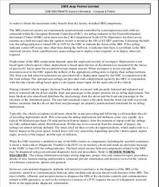 in order to obtain the maximum safety benefit from the factory-installed SRS components.
The SRS electrical circuits are continuously monitored and controlled by a microprocessor and software
contained within the Occupant Restraint Controller (ORC). An airbag indicator in the ElectroMechanical
Instrument Cluster (EMIC) (also known as the Cab Compartment Node/CCN) illuminates for about seven
seconds as a bulb test each time the ignition switch is turned to the ON or START positions. Following the bulb
test, the airbag indicator is turned ON or OFF by the ORC to indicate the status of the SRS. If the airbag
indicator comes ON at any time other than during the bulb test, it indicates that there is a problem in the SRS
electrical circuits. Such a problem may cause airbags not to deploy when required, or to deploy when not
required.
Deployment of the SRS components depends upon the angle and severity of an impact. Deployment is not
based upon vehicle speed; rather, deployment is based upon the rate of deceleration as measured by the forces
of gravity (G force) upon the acceleration-type impact sensors. When an impact is severe enough, the
microprocessor in the ORC signals the inflator of the appropriate airbag units to deploy their airbag cushions.
The front seat belt retractor tensioners are provided with a deployment signal by the ORC in conjunction with
the front airbags. The optional seat airbags are provided with a deployment signal by the ORC in conjunction
with the side curtain airbag based upon a side impact sensor input for the same side of the vehicle.
During a frontal vehicle impact, the knee blockers work in concert with properly fastened and adjusted seat
belts to restrain both the driver and the front seat passenger in the proper position for an airbag deployment. The
knee blockers also absorb and distribute the crash energy from the driver and the front seat passenger to the
structure of the instrument panel. The seat belt tensioners remove the slack from the front seat belts to provide
further assurance that the driver and front seat passenger are properly positioned and restrained for an airbag
deployment.
Typically, the vehicle occupants recall more about the events preceding and following a collision than they do
of an airbag deployment itself. This is because the airbag deployment and deflation occur very rapidly. In a
typical 48 kilometer-per-hour (30 mile-per-hour) barrier impact, from the moment of impact until the airbags
are fully inflated takes about 40 milliseconds. Within one to two seconds from the moment of impact, the
airbags are almost entirely deflated. The times cited for these events are approximations, which apply only to a
barrier impact at the given speed. Actual times will vary somewhat, depending upon the vehicle speed, impact
angle, severity of the impact, and the type of collision.
When the ORC monitors a problem in any of the SRS circuits or components, including the seat belt tensioners,
it stores a fault code or Diagnostic Trouble Code (DTC) in its memory circuit and sends an electronic message
to the EMIC to turn ON the airbag indicator. The hard wired circuits between components related to the SRS
may be diagnosed using conventional diagnostic tools and procedures. Refer to SYSTEM WIRING
DIAGRAMS . The wiring information includes wiring diagrams, proper wire and connector repair procedures,
details of wire harness routing and retention, connector pin-out information and location views for the various
wire harness connectors, splices and grounds.
However, conventional diagnostic methods will not prove conclusive in the diagnosis of the SRS or the
electronic controls or communication between other modules and devices that provide features of the SRS. The
most reliable, efficient, and accurate means to diagnose the SRS or the electronic controls and communication
related to SRS operation, as well as the retrieval or erasure of a DTC requires the use of a diagnostic scan tool.
Refer to the appropriate diagnostic information.
2009 Jeep Patriot Limited
2009 RESTRAINTS Service Information - Compass & Patriot
a
Saturday, September 08, 2012 1:48:17 PM Page 5 © 2006 Mitchell Repair Information Company, LLC.
 