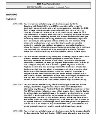 WARNING
WARNINGS
WARNING: To avoid serious or fatal injury on vehicles equipped with the
Supplemental Restraint System (SRS), never attempt to repair the
electrically conductive circuits or wiring components related to the SRS.
Such repairs can compromise the conductivity and current carrying
capacity of those critical electrical circuits, which may cause the SRS
components not to deploy when required, or to deploy when not required.
Any wire harness containing broken, cut, burned or otherwise damaged
electrically conductive SRS wiring, terminals or connector components
must be removed and replaced with an entire new wire harness. Only
minor cuts or abrasions of wire and terminal insulation where the
conductive material has not been damaged, or connector insulators
where the integrity of the latching and locking mechanisms have not been
compromised may be repaired using appropriate methods. Failure to
follow these instructions may result in possible serious or fatal injury.
WARNING: To avoid serious or fatal injury during and following any seat belt or child
restraint anchor service, carefully inspect all seat belts, buckles,
mounting hardware, retractors, tether straps, and anchors for proper
installation, operation, or damage. Replace any belt that is cut, frayed, or
torn. Straighten any belt that is twisted. Tighten any loose fasteners.
Replace any belt that has a damaged or ineffective buckle or retractor.
Replace any belt that has a bent or damaged latch plate or anchor plate.
Replace any child restraint anchor or the unit to which the anchor is
integral that has been bent or damaged. Never attempt to repair a seat
belt or child restraint component. Always replace damaged or ineffective
seat belt and child restraint components with the correct, new and
unused replacement parts listed in the Chrysler Mopar® Parts Catalog.
WARNING: To avoid serious or fatal injury on vehicles equipped with side curtain
airbags, disable the Supplemental Restraint System (SRS) before
attempting any Occupant Restraint Controller (ORC) diagnosis or service.
The ORC contains a rollover sensor, which enables the system to deploy
the side curtains and seat airbags in the event of a vehicle rollover event.
If an ORC is accidentally rolled during service while still connected to
battery power, the side curtain and seat airbags will deploy. Disconnect
and isolate the battery negative (ground) cable, then wait two minutes for
the system capacitor to discharge before performing further diagnosis or
service. This is the only sure way to disable the SRS. Failure to take the
proper precautions could result in accidental airbag deployment.
WARNING: To avoid serious or fatal injury on vehicles equipped with airbags, disable
the Supplemental Restraint System (SRS) before attempting any steering
2009 Jeep Patriot Limited
2009 RESTRAINTS Service Information - Compass & Patriot
a
Saturday, September 08, 2012 1:48:17 PM Page 6 © 2006 Mitchell Repair Information Company, LLC.
 