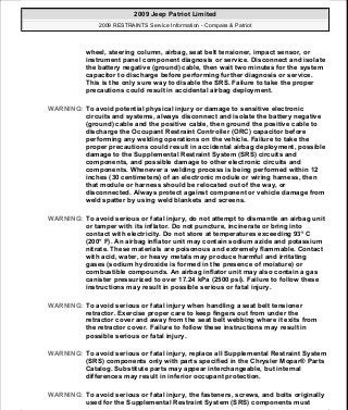 wheel, steering column, airbag, seat belt tensioner, impact sensor, or
instrument panel component diagnosis or service. Disconnect and isolate
the battery negative (ground) cable, then wait two minutes for the system
capacitor to discharge before performing further diagnosis or service.
This is the only sure way to disable the SRS. Failure to take the proper
precautions could result in accidental airbag deployment.
WARNING: To avoid potential physical injury or damage to sensitive electronic
circuits and systems, always disconnect and isolate the battery negative
(ground) cable and the positive cable, then ground the positive cable to
discharge the Occupant Restraint Controller (ORC) capacitor before
performing any welding operations on the vehicle. Failure to take the
proper precautions could result in accidental airbag deployment, possible
damage to the Supplemental Restraint System (SRS) circuits and
components, and possible damage to other electronic circuits and
components. Whenever a welding process is being performed within 12
inches (30 centimeters) of an electronic module or wiring harness, then
that module or harness should be relocated out of the way, or
disconnected. Always protect against component or vehicle damage from
weld spatter by using weld blankets and screens.
WARNING: To avoid serious or fatal injury, do not attempt to dismantle an airbag unit
or tamper with its inflator. Do not puncture, incinerate or bring into
contact with electricity. Do not store at temperatures exceeding 93° C
(200° F). An airbag inflator unit may contain sodium azide and potassium
nitrate. These materials are poisonous and extremely flammable. Contact
with acid, water, or heavy metals may produce harmful and irritating
gases (sodium hydroxide is formed in the presence of moisture) or
combustible compounds. An airbag inflator unit may also contain a gas
canister pressurized to over 17.24 kPa (2500 psi). Failure to follow these
instructions may result in possible serious or fatal injury.
WARNING: To avoid serious or fatal injury when handling a seat belt tensioner
retractor. Exercise proper care to keep fingers out from under the
retractor cover and away from the seat belt webbing where it exits from
the retractor cover. Failure to follow these instructions may result in
possible serious or fatal injury.
WARNING: To avoid serious or fatal injury, replace all Supplemental Restraint System
(SRS) components only with parts specified in the Chrysler Mopar® Parts
Catalog. Substitute parts may appear interchangeable, but internal
differences may result in inferior occupant protection.
WARNING: To avoid serious or fatal injury, the fasteners, screws, and bolts originally
used for the Supplemental Restraint System (SRS) components must
2009 Jeep Patriot Limited
2009 RESTRAINTS Service Information - Compass & Patriot
a
Saturday, September 08, 2012 1:48:17 PM Page 7 © 2006 Mitchell Repair Information Company, LLC.
 