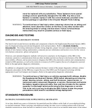 DIAGNOSIS AND TESTING
SUPPLEMENTAL RESTRAINT SYSTEM
The hard wired circuits between modules and components related to the Supplemental Restraint System (SRS)
may be diagnosed using conventional diagnostic tools and procedures. Refer to SYSTEM WIRING
DIAGRAMS . The wiring information includes wiring diagrams, proper wire and connector repair procedures,
details of wire harness routing and retention, connector pin-out information and location views for the various
wire harness connectors, splices and grounds.
However, conventional diagnostic methods will not prove conclusive in the diagnosis of the SRS or the
electronic controls or communication between other modules and devices that provide features of the SRS. The
most reliable, efficient, and accurate means to diagnose the SRS or the electronic controls and communication
related to SRS operation, as well as the retrieval or erasure of a DTC requires the use of a diagnostic scan tool.
Refer to the appropriate diagnostic information.
In addition to a diagnostic scan tool that contains the latest version of the proper diagnostic software, certain
diagnostic procedures for the SRS may require the use of the SRS Load Tool special tool along with the
appropriate Load Tool Jumpers and Adapters. Refer to the appropriate diagnostic information.
STANDARD PROCEDURE
HANDLING NON-DEPLOYED SUPPLEMENTAL RESTRAINTS
At no time should any source of electricity be permitted near the inflator on the back of a non-deployed airbag
or seat belt tensioner. When carrying a non-deployed airbag, the trim cover or airbag cushion side of the unit
should be pointed away from the body to minimize injury in the event of an accidental deployment. If the airbag
never be replaced with any substitutes. These fasteners have special
coatings and are specifically designed for the SRS. Any time a new
fastener is needed, replace it with the correct fasteners provided in the
service package or specified in the Chrysler Mopar® Parts Catalog.
WARNING: To avoid serious or fatal injury when a steering column has an airbag unit
attached, never place the column on the floor or any other surface with
the steering wheel or airbag unit face down. Failure to follow these
instructions may result in possible serious or fatal injury.
WARNING: To avoid serious or fatal injury on vehicles equipped with airbags, disable
the Supplemental Restraint System (SRS) before attempting any steering
wheel, steering column, airbag, seat belt tensioner, impact sensor, or
instrument panel component diagnosis or service. Disconnect and isolate
the battery negative (ground) cable, then wait two minutes for the system
capacitor to discharge before performing further diagnosis or service.
This is the only sure way to disable the SRS. Failure to take the proper
precautions could result in accidental airbag deployment.
2009 Jeep Patriot Limited
2009 RESTRAINTS Service Information - Compass & Patriot
a
Saturday, September 08, 2012 1:48:17 PM Page 8 © 2006 Mitchell Repair Information Company, LLC.
 
