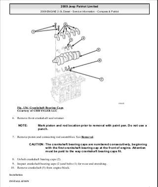 Fig. 136: Crankshaft Bearing Caps
Courtesy of CHRYSLER LLC
6. Remove front crankshaft seal retainer.
7. Remove piston and connecting rod assemblies. See Removal.
8. Unbolt crankshaft bearing caps (2).
9. Inspect crankshaft bearing caps (2) and bolts (1) for wear and stretching.
10. Remove crankshaft (5) from engine block.
Installation
INSTALLATION
NOTE: Mark piston and rod location prior to removal with paint pen. Do not use a
punch.
CAUTION: The crankshaft bearing caps are numbered consecutively, beginning
with the first crankshaft bearing cap at the front of engine. Attention
must be paid to the way crankshaft bearing caps fit.
2009 Jeep Patriot Limited
2009 ENGINE 2.0L Diesel - Service Information - Compass & Patriot
a
Saturday, September 08, 2012 12:56:41 PM Page 89 © 2006 Mitchell Repair Information Company, LLC.
 