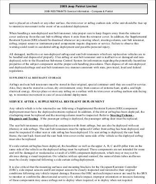 unit is placed on a bench or any other surface, the trim cover or airbag cushion side of the unit should be face up
to minimize movement in the event of an accidental deployment.
When handling a non-deployed seat belt tensioner, take proper care to keep fingers away from the retractor
cover and away from the seat belt webbing where it exits from the retractor cover. In addition, the Supplemental
Restraint System (SRS) should be disarmed whenever any steering wheel, steering column, seat belt tensioner,
airbag, impact sensor or instrument panel components require diagnosis or service. Failure to observe this
warning could result in accidental airbag deployment and possible personal injury.
All damaged, ineffective or non-deployed airbags and seat belt tensioners which are replaced on vehicles are to
be handled and disposed of properly. If an airbag or seat belt tensioner unit is ineffective or damaged and non-
deployed, refer to the Hazardous Substance Control System for information regarding the potentially hazardous
properties of the subject component and the proper safe handling procedures. Then dispose of all non-deployed
and deployed airbags and seat belt tensioners in a manner consistent with state, provincial, local and federal
regulations.
SUPPLEMENTAL RESTRAINT STORAGE
Airbags and seat belt tensioners must be stored in their original, special container until they are used for service.
Also, they must be stored in a clean, dry environment; away from sources of extreme heat, sparks, and high
electrical energy. Always place or store any airbag on a surface with its trim cover or airbag cushion side facing
up, to minimize movement in case of an accidental deployment.
SERVICE AFTER A SUPPLEMENTAL RESTRAINT DEPLOYMENT
Any vehicle which is to be returned to use following a Supplemental Restraint System (SRS) component
deployment must have the deployed restraints replaced. In addition, if the driver airbag has been deployed, the
clockspring must be replaced and the steering column must be inspected. Refer to Steering/Column -
Diagnosis and Testing . If the passenger airbag is deployed, the passenger airbag door must be replaced.
The seat belt tensioners are deployed in conjunction with front airbags, but can also be deployed with seat
(thorax) or side airbags. The seat belt tensioners must be replaced if either front airbag has been deployed, and
must be inspected if either seat or side airbag has been deployed. If a seat airbag is deployed, the seat back
frame, the seat back foam and the seat back trim cover on the same side of the vehicle as the deployed airbag
must also be replaced.
If a side curtain airbag has been deployed, the headliner as well as the upper A, B, C and D-pillar trim on the
same side of the vehicle as the deployed airbag must be replaced. These components are not intended for reuse
and will be damaged or weakened as a result of a SRS component deployment, which may or may not be
obvious during a visual inspection. On vehicles with an optional sunroof, the sunroof drain tubes and hoses
must be closely inspected following a side curtain airbag deployment.
It is also critical that the mounting surfaces and mounting brackets for the Occupant Restraint Controller
(ORC), side impact sensors and front impact sensors be closely inspected and restored to their original
conditions following any vehicle impact damage. Because the ORC and each impact sensor are used by the SRS
to monitor or confirm the direction and severity of a vehicle impact, improper orientation or insecure fastening
of these components may cause airbags not to deploy when required, or to deploy when not required.
2009 Jeep Patriot Limited
2009 RESTRAINTS Service Information - Compass & Patriot
a
Saturday, September 08, 2012 1:48:17 PM Page 9 © 2006 Mitchell Repair Information Company, LLC.
 