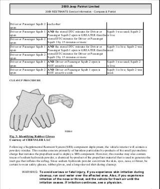 CLEANUP PROCEDURE
Fig. 3: Identifying Rubber Gloves
Courtesy of CHRYSLER LLC
Following a Supplemental Restraint System (SRS) component deployment, the vehicle interior will contain a
powdery residue. This residue consists primarily of harmless particulate by-products of the small pyrotechnic
charge that initiates the propellant used to deploy a SRS component. However, this residue may also contain
traces of sodium hydroxide powder, a chemical by-product of the propellant material that is used to generate the
inert gas that inflates the airbag. Since sodium hydroxide powder can irritate the skin, eyes, nose, or throat, be
certain to wear safety glasses, rubber gloves, and a long-sleeved shirt during cleanup.
Driver or Passenger Squib 2
open
each other
Driver or Passenger Squib 1
open
AND the stored DTC minutes for Driver or
Passenger Squib 2 open is GREATER than the
stored DTC minutes for Driver or Passenger
Squib 1 by 15 minutes or more
Squib 1 was used; Squib 2
is live.
Driver or Passenger Squib 2
open
Driver or Passenger Squib 1
open
AND the stored DTC minutes for Driver or
Passenger Squib 1 open is GREATER than the
stored DTC minutes for Driver or Passenger
Squib 2 by 15 minutes or more
Squib 1 is live; Squib 2 was
used.
Driver or Passenger Squib 2
open
Driver or Passenger Squib 1
open
AND Driver or Passenger Squib 2 open is
NOT an active code
Squib 1 was used; Squib 2
is live.
Driver or Passenger Squib 2
open
AND Driver or Passenger Squib 1 open is
NOT an active code
Squib 1 is live; Squib 2 was
used.
WARNING: To avoid serious or fatal injury, if you experience skin irritation during
cleanup, run cool water over the affected area. Also, if you experience
irritation of the nose or throat, exit the vehicle for fresh air until the
irritation ceases. If irritation continues, see a physician.
2009 Jeep Patriot Limited
2009 RESTRAINTS Service Information - Compass & Patriot
a
Saturday, September 08, 2012 1:48:17 PM Page 11 © 2006 Mitchell Repair Information Company, LLC.
 