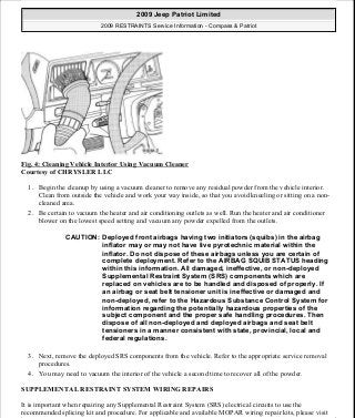 Fig. 4: Cleaning Vehicle Interior Using Vacuum Cleaner
Courtesy of CHRYSLER LLC
1. Begin the cleanup by using a vacuum cleaner to remove any residual powder from the vehicle interior.
Clean from outside the vehicle and work your way inside, so that you avoid kneeling or sitting on a non-
cleaned area.
2. Be certain to vacuum the heater and air conditioning outlets as well. Run the heater and air conditioner
blower on the lowest speed setting and vacuum any powder expelled from the outlets.
3. Next, remove the deployed SRS components from the vehicle. Refer to the appropriate service removal
procedures.
4. You may need to vacuum the interior of the vehicle a second time to recover all of the powder.
SUPPLEMENTAL RESTRAINT SYSTEM WIRING REPAIRS
It is important when repairing any Supplemental Restraint System (SRS) electrical circuits to use the
recommended splicing kit and procedure. For applicable and available MOPAR wiring repair kits, please visit
CAUTION: Deployed front airbags having two initiators (squibs) in the airbag
inflator may or may not have live pyrotechnic material within the
inflator. Do not dispose of these airbags unless you are certain of
complete deployment. Refer to the AIRBAG SQUIB STATUS heading
within this information. All damaged, ineffective, or non-deployed
Supplemental Restraint System (SRS) components which are
replaced on vehicles are to be handled and disposed of properly. If
an airbag or seat belt tensioner unit is ineffective or damaged and
non-deployed, refer to the Hazardous Substance Control System for
information regarding the potentially hazardous properties of the
subject component and the proper safe handling procedures. Then
dispose of all non-deployed and deployed airbags and seat belt
tensioners in a manner consistent with state, provincial, local and
federal regulations.
2009 Jeep Patriot Limited
2009 RESTRAINTS Service Information - Compass & Patriot
a
Saturday, September 08, 2012 1:48:17 PM Page 12 © 2006 Mitchell Repair Information Company, LLC.
 