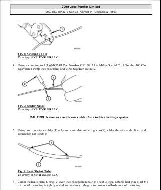 Fig. 6: Crimping Tool
Courtesy of CHRYSLER LLC
4. Using a crimping tool (1) (MOPAR Part Number 05019912AA, Miller Special Tool Number 10042 or
equivalent) crimp the splice band and wires together securely.
Fig. 7: Solder Splice
Courtesy of CHRYSLER LLC
5. Using rosin core type solder (1) only and a suitable soldering iron (3), solder the wire and splice band
connection (2) together.
Fig. 8: Heat Shrink Tube
Courtesy of CHRYSLER LLC
6. Center the heat shrink tubing (2) over the splice joint repair and heat using a suitable heat gun. Heat the
joint until the tubing is tightly sealed and sealant (1) begins to ooze out of both ends of the tubing.
CAUTION: Never use acid core solder for electrical wiring repairs.
2009 Jeep Patriot Limited
2009 RESTRAINTS Service Information - Compass & Patriot
a
Saturday, September 08, 2012 1:48:17 PM Page 14 © 2006 Mitchell Repair Information Company, LLC.
 