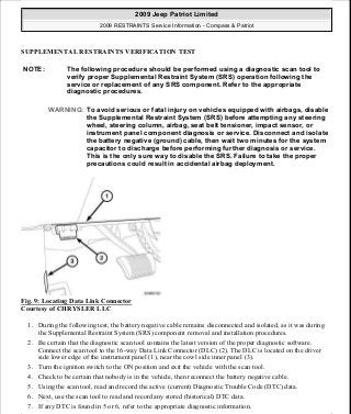SUPPLEMENTAL RESTRAINTS VERIFICATION TEST
Fig. 9: Locating Data Link Connector
Courtesy of CHRYSLER LLC
1. During the following test, the battery negative cable remains disconnected and isolated, as it was during
the Supplemental Restraint System (SRS) component removal and installation procedures.
2. Be certain that the diagnostic scan tool contains the latest version of the proper diagnostic software.
Connect the scan tool to the 16-way Data Link Connector (DLC) (2). The DLC is located on the driver
side lower edge of the instrument panel (1), near the cowl side inner panel (3).
3. Turn the ignition switch to the ON position and exit the vehicle with the scan tool.
4. Check to be certain that nobody is in the vehicle, then reconnect the battery negative cable.
5. Using the scan tool, read and record the active (current) Diagnostic Trouble Code (DTC) data.
6. Next, use the scan tool to read and record any stored (historical) DTC data.
7. If any DTC is found in 5 or 6, refer to the appropriate diagnostic information.
NOTE: The following procedure should be performed using a diagnostic scan tool to
verify proper Supplemental Restraint System (SRS) operation following the
service or replacement of any SRS component. Refer to the appropriate
diagnostic procedures.
WARNING: To avoid serious or fatal injury on vehicles equipped with airbags, disable
the Supplemental Restraint System (SRS) before attempting any steering
wheel, steering column, airbag, seat belt tensioner, impact sensor, or
instrument panel component diagnosis or service. Disconnect and isolate
the battery negative (ground) cable, then wait two minutes for the system
capacitor to discharge before performing further diagnosis or service.
This is the only sure way to disable the SRS. Failure to take the proper
precautions could result in accidental airbag deployment.
2009 Jeep Patriot Limited
2009 RESTRAINTS Service Information - Compass & Patriot
a
Saturday, September 08, 2012 1:48:17 PM Page 15 © 2006 Mitchell Repair Information Company, LLC.
 