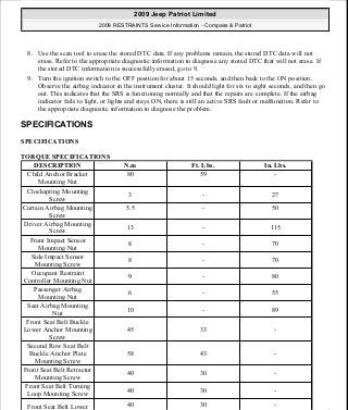 8. Use the scan tool to erase the stored DTC data. If any problems remain, the stored DTC data will not
erase. Refer to the appropriate diagnostic information to diagnose any stored DTC that will not erase. If
the stored DTC information is successfully erased, go to 9.
9. Turn the ignition switch to the OFF position for about 15 seconds, and then back to the ON position.
Observe the airbag indicator in the instrument cluster. It should light for six to eight seconds, and then go
out. This indicates that the SRS is functioning normally and that the repairs are complete. If the airbag
indicator fails to light, or lights and stays ON, there is still an active SRS fault or malfunction. Refer to
the appropriate diagnostic information to diagnose the problem.
SPECIFICATIONS
SPECIFICATIONS
TORQUE SPECIFICATIONS
DESCRIPTION N.m Ft. Lbs. In. Lbs.
Child Anchor Bracket
Mounting Nut
80 59 -
Clockspring Mounting
Screw
3 - 27
Curtain Airbag Mounting
Screw
5.5 - 50
Driver Airbag Mounting
Screw
13 - 115
Front Impact Sensor
Mounting Nut
8 - 70
Side Impact Sensor
Mounting Screw
8 - 70
Occupant Restraint
Controller Mounting Nut
9 - 80
Passenger Airbag
Mounting Nut
6 - 55
Seat Airbag Mounting
Nut
10 - 89
Front Seat Belt Buckle
Lower Anchor Mounting
Screw
45 33 -
Second Row Seat Belt
Buckle Anchor Plate
Mounting Screw
58 43 -
Front Seat Belt Retractor
Mounting Screw
40 30 -
Front Seat Belt Turning
Loop Mounting Screw
40 30 -
Front Seat Belt Lower 40 30 -
2009 Jeep Patriot Limited
2009 RESTRAINTS Service Information - Compass & Patriot
a
Saturday, September 08, 2012 1:48:17 PM Page 16 © 2006 Mitchell Repair Information Company, LLC.
 