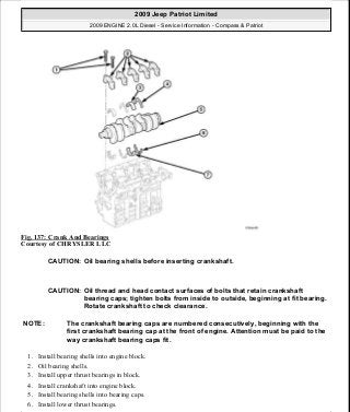 Fig. 137: Crank And Bearings
Courtesy of CHRYSLER LLC
1. Install bearing shells into engine block.
2. Oil bearing shells.
3. Install upper thrust bearings in block.
4. Install crankshaft into engine block.
5. Install bearing shells into bearing caps.
6. Install lower thrust bearings.
CAUTION: Oil bearing shells before inserting crankshaft.
CAUTION: Oil thread and head contact surfaces of bolts that retain crankshaft
bearing caps; tighten bolts from inside to outside, beginning at fit bearing.
Rotate crankshaft to check clearance.
NOTE: The crankshaft bearing caps are numbered consecutively, beginning with the
first crankshaft bearing cap at the front of engine. Attention must be paid to the
way crankshaft bearing caps fit.
2009 Jeep Patriot Limited
2009 ENGINE 2.0L Diesel - Service Information - Compass & Patriot
a
Saturday, September 08, 2012 12:56:41 PM Page 90 © 2006 Mitchell Repair Information Company, LLC.
 