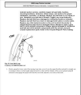 Fig. 15: Seat Belt Loop
Courtesy of CHRYSLER LLC
1. Firmly grasp the lower end of the turning loop trim cover (2) on the upper B-pillar and pull it straight out
to unsnap it from over the height adjuster knob (1), then roll the bottom of the cover upward and pull
outward to disengage the upper tab from the slot in the adjuster cover above the knob.
restraint anchor service, carefully inspect all seat belts, buckles,
mounting hardware, retractors, tether straps, and anchors for proper
installation, operation, or damage. Replace any belt that is cut, frayed, or
torn. Straighten any belt that is twisted. Tighten any loose fasteners.
Replace any belt that has a damaged or ineffective buckle or retractor.
Replace any belt that has a bent or damaged latch plate or anchor plate.
Replace any child restraint anchor or the unit to which the anchor is
integral that has been bent or damaged. Never attempt to repair a seat
belt or child restraint component. Always replace damaged or ineffective
seat belt and child restraint components with the correct, new and
unused replacement parts listed in the Chrysler Mopar® Parts Catalog.
2009 Jeep Patriot Limited
2009 RESTRAINTS Service Information - Compass & Patriot
a
Saturday, September 08, 2012 1:48:17 PM Page 20 © 2006 Mitchell Repair Information Company, LLC.
 