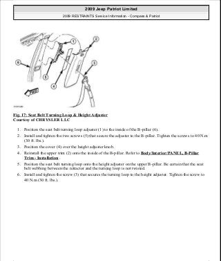 Fig. 17: Seat Belt Turning Loop & Height Adjuster
Courtesy of CHRYSLER LLC
1. Position the seat belt turning loop adjuster (1) to the inside of the B-pillar (6).
2. Install and tighten the two screws (5) that secure the adjuster to the B-pillar. Tighten the screws to 40 N.m
(30 ft. lbs.).
3. Position the cover (4) over the height adjuster knob.
4. Reinstall the upper trim (2) onto the inside of the B-pillar. Refer to Body/Interior/PANEL, B-Pillar
Trim - Installation .
5. Position the seat belt turning loop onto the height adjuster on the upper B-pillar. Be certain that the seat
belt webbing between the retractor and the turning loop is not twisted.
6. Install and tighten the screw (3) that secures the turning loop to the height adjuster. Tighten the screw to
40 N.m (30 ft. lbs.).
2009 Jeep Patriot Limited
2009 RESTRAINTS Service Information - Compass & Patriot
a
Saturday, September 08, 2012 1:48:17 PM Page 22 © 2006 Mitchell Repair Information Company, LLC.
 