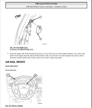 Fig. 18: Seat Belt Loop
Courtesy of CHRYSLER LLC
7. Insert the upper tab of the turning loop trim cover (2) into the slot in the height adjuster cover above the
knob on the upper B-pillar, then roll the bottom of the cover down over the turning loop and use hand
pressure to press firmly and evenly on the cover until it snaps into place.
AIR BAG, DRIVER
DESCRIPTION
DESCRIPTION
Fig. 19: Driver Airbag
2009 Jeep Patriot Limited
2009 RESTRAINTS Service Information - Compass & Patriot
a
Saturday, September 08, 2012 1:48:17 PM Page 23 © 2006 Mitchell Repair Information Company, LLC.
 