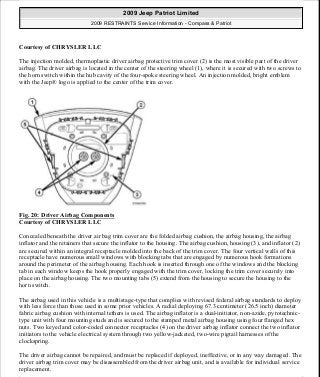Courtesy of CHRYSLER LLC
The injection molded, thermoplastic driver airbag protective trim cover (2) is the most visible part of the driver
airbag. The driver airbag is located in the center of the steering wheel (1), where it is secured with two screws to
the horn switch within the hub cavity of the four-spoke steering wheel. An injection molded, bright emblem
with the Jeep® logo is applied to the center of the trim cover.
Fig. 20: Driver Airbag Components
Courtesy of CHRYSLER LLC
Concealed beneath the driver air bag trim cover are the folded airbag cushion, the airbag housing, the airbag
inflator and the retainers that secure the inflator to the housing. The airbag cushion, housing (3), and inflator (2)
are secured within an integral receptacle molded into the back of the trim cover. The four vertical walls of this
receptacle have numerous small windows with blocking tabs that are engaged by numerous hook formations
around the perimeter of the airbag housing. Each hook is inserted through one of the windows and the blocking
tab in each window keeps the hook properly engaged with the trim cover, locking the trim cover securely into
place on the airbag housing. The two mounting tabs (5) extend from the housing to secure the housing to the
horn switch.
The airbag used in this vehicle is a multistage-type that complies with revised federal airbag standards to deploy
with less force than those used in some prior vehicles. A radial deploying 67.3 centimeter (26.5 inch) diameter
fabric airbag cushion with internal tethers is used. The airbag inflator is a dual-initiator, non-azide, pyrotechnic-
type unit with four mounting studs and is secured to the stamped metal airbag housing using four flanged hex
nuts. Two keyed and color-coded connector receptacles (4) on the driver airbag inflator connect the two inflator
initiators to the vehicle electrical system through two yellow-jacketed, two-wire pigtail harnesses of the
clockspring.
The driver airbag cannot be repaired, and must be replaced if deployed, ineffective, or in any way damaged. The
driver airbag trim cover may be disassembled from the driver airbag unit, and is available for individual service
replacement.
2009 Jeep Patriot Limited
2009 RESTRAINTS Service Information - Compass & Patriot
a
Saturday, September 08, 2012 1:48:17 PM Page 24 © 2006 Mitchell Repair Information Company, LLC.
 