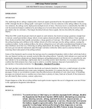 OPERATION
OPERATION
The multistage driver airbag is deployed by electrical signals generated by the Occupant Restraint Controller
(ORC) through the driver airbag squib 1 and squib 2 circuits to the two initiators in the airbag inflator. By using
two initiators, the airbag can be deployed at multiple levels of force. The force level is controlled by the ORC to
suit the monitored impact conditions by providing one of several delay intervals between the electrical signals
provided to the two initiators. The longer the delay between these signals, the less forcefully the airbag will
deploy.
When the ORC sends the proper electrical signals to each initiator, the electrical energy generates enough heat
to initiate a small pyrotechnic charge which, in turn ignites chemical pellets within the inflator. Once ignited,
these chemical pellets burn rapidly and produce a large quantity of inert gas. The inflator is sealed to the back of
the airbag housing and a diffuser in the inflator directs all of the inert gas into the airbag cushion, causing the
cushion to inflate. As the cushion inflates, the driver airbag trim cover will split at predetermined breakout lines,
then fold back out of the way. Following an airbag deployment, the airbag cushion quickly deflates by venting
the inert gas towards the instrument panel through vent holes within the fabric used to construct the back
(steering wheel side) panel of the airbag cushion.
Some of the chemicals used to create the inert gas may be considered hazardous while in their solid state before
they are burned, but they are securely sealed within the airbag inflator. Typically, both initiators are used and all
potentially hazardous chemicals are burned during an airbag deployment event. However, it is possible for only
one initiator to be used during a deployment due to an airbag system fault; therefore, it is necessary to always
confirm that both initiators have been used in order to avoid the improper disposal of potentially live
pyrotechnic or hazardous materials. See Restraints - Standard Procedure.
The inert gas that is produced when the chemicals are burned is harmless. However, a small amount of residue
from the burned chemicals may cause some temporary discomfort if it contacts the skin, eyes, or breathing
passages. If skin or eye irritation is noted, rinse the affected area with plenty of cool, clean water. If breathing
passages are irritated, move to another area where there is plenty of clean, fresh air to breath. If the irritation is
not alleviated by these actions, contact a physician.
Proper diagnosis of the driver airbag inflator and squib circuits requires the use of a diagnostic scan tool. Refer
to the appropriate diagnostic information.
REMOVAL
REMOVAL
WARNING: To avoid serious or fatal injury on vehicles equipped with airbags, disable
the Supplemental Restraint System (SRS) before attempting any steering
wheel, steering column, airbag, seat belt tensioner, impact sensor, or
instrument panel component diagnosis or service. Disconnect and isolate
the battery negative (ground) cable, then wait two minutes for the system
capacitor to discharge before performing further diagnosis or service.
This is the only sure way to disable the SRS. Failure to take the proper
2009 Jeep Patriot Limited
2009 RESTRAINTS Service Information - Compass & Patriot
a
Saturday, September 08, 2012 1:48:17 PM Page 25 © 2006 Mitchell Repair Information Company, LLC.
 