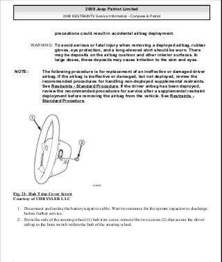 Fig. 21: Hub Trim Cover Screw
Courtesy of CHRYSLER LLC
1. Disconnect and isolate the battery negative cable. Wait two minutes for the system capacitor to discharge
before further service.
2. From the side of the steering wheel (1) hub trim cover, remove the two screws (2) that secure the driver
airbag to the horn switch within the hub of the steering wheel.
precautions could result in accidental airbag deployment.
WARNING: To avoid serious or fatal injury when removing a deployed airbag, rubber
gloves, eye protection, and a long-sleeved shirt should be worn. There
may be deposits on the airbag cushion and other interior surfaces. In
large doses, these deposits may cause irritation to the skin and eyes.
NOTE: The following procedure is for replacement of an ineffective or damaged driver
airbag. If the airbag is ineffective or damaged, but not deployed, review the
recommended procedures for handling non-deployed supplemental restraints.
See Restraints - Standard Procedure. If the driver airbag has been deployed,
review the recommended procedures for service after a supplemental restraint
deployment before removing the airbag from the vehicle. See Restraints -
Standard Procedure.
2009 Jeep Patriot Limited
2009 RESTRAINTS Service Information - Compass & Patriot
a
Saturday, September 08, 2012 1:48:17 PM Page 26 © 2006 Mitchell Repair Information Company, LLC.
 