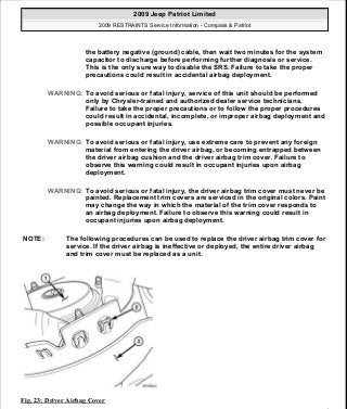 Fig. 23: Driver Airbag Cover
the battery negative (ground) cable, then wait two minutes for the system
capacitor to discharge before performing further diagnosis or service.
This is the only sure way to disable the SRS. Failure to take the proper
precautions could result in accidental airbag deployment.
WARNING: To avoid serious or fatal injury, service of this unit should be performed
only by Chrysler-trained and authorized dealer service technicians.
Failure to take the proper precautions or to follow the proper procedures
could result in accidental, incomplete, or improper airbag deployment and
possible occupant injuries.
WARNING: To avoid serious or fatal injury, use extreme care to prevent any foreign
material from entering the driver airbag, or becoming entrapped between
the driver airbag cushion and the driver airbag trim cover. Failure to
observe this warning could result in occupant injuries upon airbag
deployment.
WARNING: To avoid serious or fatal injury, the driver airbag trim cover must never be
painted. Replacement trim covers are serviced in the original colors. Paint
may change the way in which the material of the trim cover responds to
an airbag deployment. Failure to observe this warning could result in
occupant injuries upon airbag deployment.
NOTE: The following procedures can be used to replace the driver airbag trim cover for
service. If the driver airbag is ineffective or deployed, the entire driver airbag
and trim cover must be replaced as a unit.
2009 Jeep Patriot Limited
2009 RESTRAINTS Service Information - Compass & Patriot
a
Saturday, September 08, 2012 1:48:17 PM Page 28 © 2006 Mitchell Repair Information Company, LLC.
 