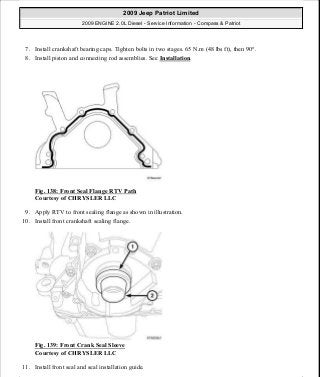 7. Install crankshaft bearing caps. Tighten bolts in two stages. 65 N.m (48 lbs ft), then 90°.
8. Install piston and connecting rod assemblies. See Installation.
Fig. 138: Front Seal Flange RTV Path
Courtesy of CHRYSLER LLC
9. Apply RTV to front sealing flange as shown in illustration.
10. Install front crankshaft sealing flange.
Fig. 139: Front Crank Seal Sleeve
Courtesy of CHRYSLER LLC
11. Install front seal and seal installation guide.
2009 Jeep Patriot Limited
2009 ENGINE 2.0L Diesel - Service Information - Compass & Patriot
a
Saturday, September 08, 2012 12:56:42 PM Page 91 © 2006 Mitchell Repair Information Company, LLC.
 