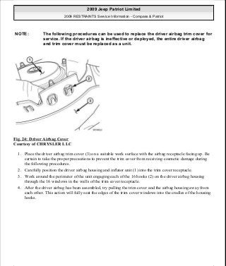 Fig. 24: Driver Airbag Cover
Courtesy of CHRYSLER LLC
1. Place the driver airbag trim cover (3) on a suitable work surface with the airbag receptacle facing up. Be
certain to take the proper precautions to prevent the trim cover from receiving cosmetic damage during
the following procedures.
2. Carefully position the driver airbag housing and inflator unit (1) into the trim cover receptacle.
3. Work around the perimeter of the unit engaging each of the 16 hooks (2) on the driver airbag housing
through the 16 windows in the walls of the trim cover receptacle.
4. After the driver airbag has been assembled, try pulling the trim cover and the airbag housing away from
each other. This action will fully seat the edges of the trim cover windows into the cradles of the housing
hooks.
NOTE: The following procedures can be used to replace the driver airbag trim cover for
service. If the driver airbag is ineffective or deployed, the entire driver airbag
and trim cover must be replaced as a unit.
2009 Jeep Patriot Limited
2009 RESTRAINTS Service Information - Compass & Patriot
a
Saturday, September 08, 2012 1:48:17 PM Page 30 © 2006 Mitchell Repair Information Company, LLC.
 
