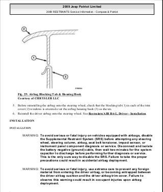 Fig. 25: Airbag Blocking Tab & Housing Hook
Courtesy of CHRYSLER LLC
5. Before reinstalling the airbag onto the steering wheel, check that the blocking tab (1) in each of the trim
cover (2) windows is oriented over the airbag housing hook (3) as shown.
6. Reinstall the driver airbag onto the steering wheel. See Restraints/AIR BAG, Driver - Installation.
INSTALLATION
INSTALLATION
WARNING: To avoid serious or fatal injury on vehicles equipped with airbags, disable
the Supplemental Restraint System (SRS) before attempting any steering
wheel, steering column, airbag, seat belt tensioner, impact sensor, or
instrument panel component diagnosis or service. Disconnect and isolate
the battery negative (ground) cable, then wait two minutes for the system
capacitor to discharge before performing further diagnosis or service.
This is the only sure way to disable the SRS. Failure to take the proper
precautions could result in accidental airbag deployment.
WARNING: To avoid serious or fatal injury, use extreme care to prevent any foreign
material from entering the driver airbag, or becoming entrapped between
the driver airbag cushion and the driver airbag trim cover. Failure to
observe this warning could result in occupant injuries upon airbag
deployment.
2009 Jeep Patriot Limited
2009 RESTRAINTS Service Information - Compass & Patriot
a
Saturday, September 08, 2012 1:48:17 PM Page 31 © 2006 Mitchell Repair Information Company, LLC.
 