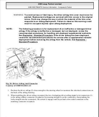 Fig. 26: Driver Airbag And Connector
Courtesy of CHRYSLER LLC
1. Position the driver airbag (2) close enough to the steering wheel to reconnect the electrical connections on
the back of the airbag housing.
2. When installing the driver airbag, reconnect the two clockspring driver airbag pigtail wire connectors (1)
to the airbag inflator connector receptacles by pressing straight in on the connectors, then pushing the
locks straight into the connectors. Be certain to engage each keyed and color-coded connector to the
matching connector receptacle.
WARNING: To avoid serious or fatal injury, the driver airbag trim cover must never be
painted. Replacement airbags are serviced with trim covers in the original
colors. Paint may change the way in which the material of the trim cover
responds to an airbag deployment. Failure to observe this warning could
result in occupant injuries upon airbag deployment.
NOTE: The following procedure is for replacement of an ineffective or damaged driver
airbag. If the airbag is ineffective or damaged, but not deployed, review the
recommended procedures for handling non-deployed supplemental restraints.
See Restraints - Standard Procedure. If the driver airbag has been deployed,
review the recommended procedures for service after a supplemental restraint
deployment before removing the airbag from the vehicle. See Restraints -
Standard Procedure.
2009 Jeep Patriot Limited
2009 RESTRAINTS Service Information - Compass & Patriot
a
Saturday, September 08, 2012 1:48:17 PM Page 32 © 2006 Mitchell Repair Information Company, LLC.
 