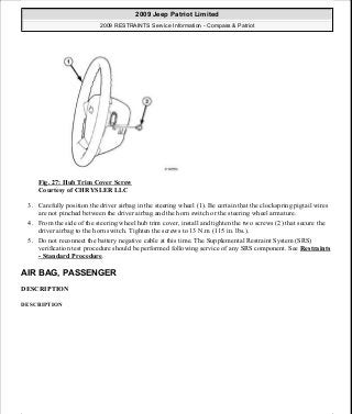 Fig. 27: Hub Trim Cover Screw
Courtesy of CHRYSLER LLC
3. Carefully position the driver airbag in the steering wheel (1). Be certain that the clockspring pigtail wires
are not pinched between the driver airbag and the horn switch or the steering wheel armature.
4. From the side of the steering wheel hub trim cover, install and tighten the two screws (2) that secure the
driver airbag to the horn switch. Tighten the screws to 13 N.m (115 in. lbs.).
5. Do not reconnect the battery negative cable at this time. The Supplemental Restraint System (SRS)
verification test procedure should be performed following service of any SRS component. See Restraints
- Standard Procedure.
AIR BAG, PASSENGER
DESCRIPTION
DESCRIPTION
2009 Jeep Patriot Limited
2009 RESTRAINTS Service Information - Compass & Patriot
a
Saturday, September 08, 2012 1:48:17 PM Page 33 © 2006 Mitchell Repair Information Company, LLC.
 