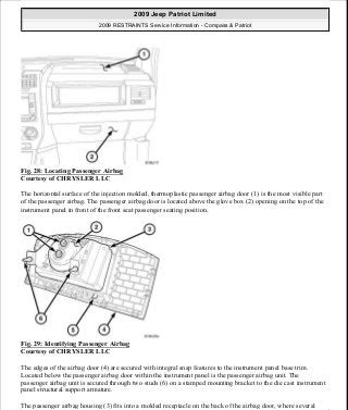 Fig. 28: Locating Passenger Airbag
Courtesy of CHRYSLER LLC
The horizontal surface of the injection molded, thermoplastic passenger airbag door (1) is the most visible part
of the passenger airbag. The passenger airbag door is located above the glove box (2) opening on the top of the
instrument panel in front of the front seat passenger seating position.
Fig. 29: Identifying Passenger Airbag
Courtesy of CHRYSLER LLC
The edges of the airbag door (4) are secured with integral snap features to the instrument panel base trim.
Located below the passenger airbag door within the instrument panel is the passenger airbag unit. The
passenger airbag unit is secured through two studs (6) on a stamped mounting bracket to the die cast instrument
panel structural support armature.
The passenger airbag housing (3) fits into a molded receptacle on the back of the airbag door, where several
2009 Jeep Patriot Limited
2009 RESTRAINTS Service Information - Compass & Patriot
a
Saturday, September 08, 2012 1:48:17 PM Page 34 © 2006 Mitchell Repair Information Company, LLC.
 