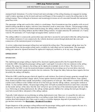 stamped hook formations (5) on the forward and rearward edges of the airbag housing are engaged in mating
small window openings on the forward and rearward flanges of the receptacle to secure the airbag door to the
airbag housing. These airbag door fasteners and mounting provisions are all concealed beneath the instrument
panel base trim.
The passenger airbag unit used in this vehicle is a multistage, Next Generation-type that complies with revised
federal airbag standards to deploy with less force than those used in some prior vehicles. The passenger airbag
unit consists of a stamped and welded metal housing, the airbag cushion, and the airbag inflator (2). The airbag
housing contains the airbag inflator and the folded airbag cushion. An approximately 80 centimeter (31.5 inch)
wide by 90 centimeter (35.5 inch) high rectangular fabric cushion is used.
The airbag inflator is a non-azide, pyrotechnic-type unit that is secured to and sealed within the airbag housing.
Two inflator initiators (1) are connected to the vehicle electrical system through dedicated take outs and
connectors of the instrument panel wire harness.
A service replacement passenger airbag does not include the airbag door. The passenger airbag door may be
disassembled from the passenger airbag and is available for individual service replacement. The passenger
airbag unit cannot be repaired and must be replaced if deployed, ineffective, or in any way damaged.
OPERATION
OPERATION
The multistage passenger airbag is deployed by electrical signals generated by the Occupant Restraint
Controller (ORC) through the passenger airbag squib 1 and squib 2 circuits to the two initiators in the airbag
inflator. By using two initiators, the airbag can be deployed at multiple levels of force. The force level is
controlled by the ORC to suit the monitored impact conditions by providing one of several delay intervals
between the electrical signals provided to the two initiators. The longer the delay between these signals, the less
forcefully the airbag will deploy.
When the ORC sends the proper electrical signals to each initiator, the electrical energy generates enough heat
to initiate a small pyrotechnic charge which, in turn ignites chemical pellets within the inflator. Once ignited,
these chemical pellets burn rapidly and produce a large quantity of inert gas. The inflator is sealed to the airbag
cushion and a diffuser in the inflator directs all of the inert gas into the airbag cushion, causing the cushion to
inflate. As the cushion inflates, the passenger airbag door will split at predetermined tear seam lines concealed
on the inside surface of the door, then the door will pivot up over the top of the instrument panel and out of the
way. Following an airbag deployment, the airbag cushion quickly deflates by venting the inert gas through a
vent hole in each fabric side panel of the airbag cushion.
Typically, both initiators are used during an airbag deployment event. However, it is possible for only one
initiator to be used during a deployment due to an airbag system fault; therefore, it is necessary to always
confirm that both initiators have been used in order to avoid the improper disposal of potentially live
pyrotechnic materials. See Restraints - Standard Procedure.
Proper diagnosis of the passenger airbag inflator and the passenger airbag squib circuits requires the use of a
diagnostic scan tool. Refer to the appropriate diagnostic information.
2009 Jeep Patriot Limited
2009 RESTRAINTS Service Information - Compass & Patriot
a
Saturday, September 08, 2012 1:48:17 PM Page 35 © 2006 Mitchell Repair Information Company, LLC.
 