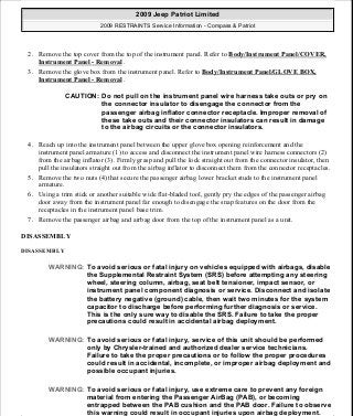 2. Remove the top cover from the top of the instrument panel. Refer to Body/Instrument Panel/COVER,
Instrument Panel - Removal .
3. Remove the glove box from the instrument panel. Refer to Body/Instrument Panel/GLOVE BOX,
Instrument Panel - Removal .
4. Reach up into the instrument panel between the upper glove box opening reinforcement and the
instrument panel armature (1) to access and disconnect the instrument panel wire harness connectors (2)
from the airbag inflator (3). Firmly grasp and pull the lock straight out from the connector insulator, then
pull the insulators straight out from the airbag inflator to disconnect them from the connector receptacles.
5. Remove the two nuts (4) that secure the passenger airbag lower bracket studs to the instrument panel
armature.
6. Using a trim stick or another suitable wide flat-bladed tool, gently pry the edges of the passenger airbag
door away from the instrument panel far enough to disengage the snap features on the door from the
receptacles in the instrument panel base trim.
7. Remove the passenger airbag and airbag door from the top of the instrument panel as a unit.
DISASSEMBLY
DISASSEMBLY
CAUTION: Do not pull on the instrument panel wire harness take outs or pry on
the connector insulator to disengage the connector from the
passenger airbag inflator connector receptacle. Improper removal of
these take outs and their connector insulators can result in damage
to the airbag circuits or the connector insulators.
WARNING: To avoid serious or fatal injury on vehicles equipped with airbags, disable
the Supplemental Restraint System (SRS) before attempting any steering
wheel, steering column, airbag, seat belt tensioner, impact sensor, or
instrument panel component diagnosis or service. Disconnect and isolate
the battery negative (ground) cable, then wait two minutes for the system
capacitor to discharge before performing further diagnosis or service.
This is the only sure way to disable the SRS. Failure to take the proper
precautions could result in accidental airbag deployment.
WARNING: To avoid serious or fatal injury, service of this unit should be performed
only by Chrysler-trained and authorized dealer service technicians.
Failure to take the proper precautions or to follow the proper procedures
could result in accidental, incomplete, or improper airbag deployment and
possible occupant injuries.
WARNING: To avoid serious or fatal injury, use extreme care to prevent any foreign
material from entering the Passenger AirBag (PAB), or becoming
entrapped between the PAB cushion and the PAB door. Failure to observe
this warning could result in occupant injuries upon airbag deployment.
2009 Jeep Patriot Limited
2009 RESTRAINTS Service Information - Compass & Patriot
a
Saturday, September 08, 2012 1:48:17 PM Page 37 © 2006 Mitchell Repair Information Company, LLC.
 