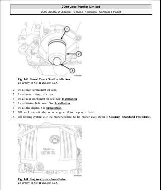 Fig. 140: Front Crank Seal Installation
Courtesy of CHRYSLER LLC
12. Install front crankshaft oil seal.
13. Install rear timing belt cover.
14. Install rear crankshaft oil seal. See Installation.
15. Install timing belt cover. See Installation.
16. Install the engine. See Installation.
17. Fill crankcase with the correct engine oil, to the proper level.
18. Fill cooling system with the proper coolant, to the proper level. Refer to Cooling - Standard Procedure .
Fig. 141: Engine Cover - Installation
Courtesy of CHRYSLER LLC
2009 Jeep Patriot Limited
2009 ENGINE 2.0L Diesel - Service Information - Compass & Patriot
a
Saturday, September 08, 2012 12:56:42 PM Page 92 © 2006 Mitchell Repair Information Company, LLC.
 