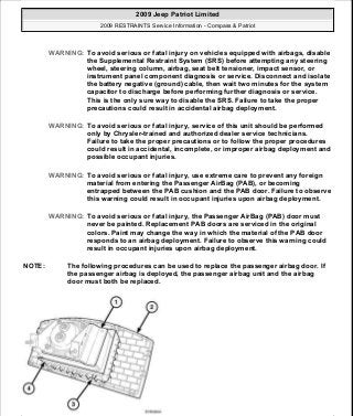 WARNING: To avoid serious or fatal injury on vehicles equipped with airbags, disable
the Supplemental Restraint System (SRS) before attempting any steering
wheel, steering column, airbag, seat belt tensioner, impact sensor, or
instrument panel component diagnosis or service. Disconnect and isolate
the battery negative (ground) cable, then wait two minutes for the system
capacitor to discharge before performing further diagnosis or service.
This is the only sure way to disable the SRS. Failure to take the proper
precautions could result in accidental airbag deployment.
WARNING: To avoid serious or fatal injury, service of this unit should be performed
only by Chrysler-trained and authorized dealer service technicians.
Failure to take the proper precautions or to follow the proper procedures
could result in accidental, incomplete, or improper airbag deployment and
possible occupant injuries.
WARNING: To avoid serious or fatal injury, use extreme care to prevent any foreign
material from entering the Passenger AirBag (PAB), or becoming
entrapped between the PAB cushion and the PAB door. Failure to observe
this warning could result in occupant injuries upon airbag deployment.
WARNING: To avoid serious or fatal injury, the Passenger AirBag (PAB) door must
never be painted. Replacement PAB doors are serviced in the original
colors. Paint may change the way in which the material of the PAB door
responds to an airbag deployment. Failure to observe this warning could
result in occupant injuries upon airbag deployment.
NOTE: The following procedures can be used to replace the passenger airbag door. If
the passenger airbag is deployed, the passenger airbag unit and the airbag
door must both be replaced.
2009 Jeep Patriot Limited
2009 RESTRAINTS Service Information - Compass & Patriot
a
Saturday, September 08, 2012 1:48:18 PM Page 39 © 2006 Mitchell Repair Information Company, LLC.
 