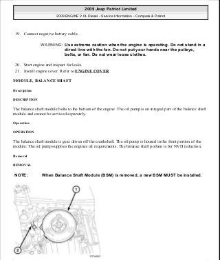 19. Connect negative battery cable.
20. Start engine and inspect for leaks.
21. Install engine cover. Refer to ENGINE COVER.
MODULE, BALANCE SHAFT
Description
DESCRIPTION
The balance shaft module bolts to the bottom of the engine. The oil pump is an integral part of the balance shaft
module and cannot be serviced separately.
Operation
OPERATION
The balance shaft module is gear driven off the crankshaft. The oil pump is housed in the front portion of the
module. The oil pump supplies the engines oil requirements. The balance shaft portion is for NVH reduction.
Removal
REMOVAL
WARNING: Use extreme caution when the engine is operating. Do not stand in a
direct line with the fan. Do not put your hands near the pulleys,
belts, or fan. Do not wear loose clothes.
NOTE: When Balance Shaft Module (BSM) is removed, a new BSM MUST be installed.
2009 Jeep Patriot Limited
2009 ENGINE 2.0L Diesel - Service Information - Compass & Patriot
a
Saturday, September 08, 2012 12:56:42 PM Page 93 © 2006 Mitchell Repair Information Company, LLC.
 