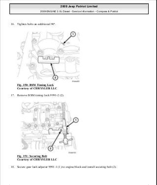 16. Tighten bolts an additional 90°.
Fig. 150: BSM Timing Lock
Courtesy of CHRYSLER LLC
17. Remove BSM timing lock 9991-2 (2).
Fig. 151: Securing Bolt
Courtesy of CHRYSLER LLC
18. Secure gear lash adjuster 9991-1 (1) to engine block and install securing bolt (2).
2009 Jeep Patriot Limited
2009 ENGINE 2.0L Diesel - Service Information - Compass & Patriot
a
Saturday, September 08, 2012 12:56:42 PM Page 98 © 2006 Mitchell Repair Information Company, LLC.
 