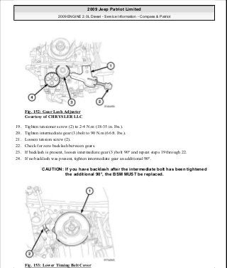 Fig. 152: Gear Lash Adjuster
Courtesy of CHRYSLER LLC
19. Tighten tensioner screw (2) to 2-4 N.m (18-35 in. lbs.).
20. Tighten intermediate gear (3) bolt to 90 N.m (66 ft. lbs.).
21. Loosen tension screw (2).
22. Check for zero backlash between gears.
23. If backlash is present, loosen intermediate gear (3) bolt 90° and repeat steps 19 through 22.
24. If no backlash was present, tighten intermediate gear an additional 90°.
Fig. 153: Lower Timing Belt Cover
CAUTION: If you have backlash after the intermediate bolt has been tightened
the additional 90°, the BSM MUST be replaced.
2009 Jeep Patriot Limited
2009 ENGINE 2.0L Diesel - Service Information - Compass & Patriot
a
Saturday, September 08, 2012 12:56:42 PM Page 99 © 2006 Mitchell Repair Information Company, LLC.
 