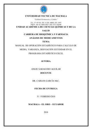 UNIVERSIDAD TECNICA DE MACHALA
“Calidad Pertinencia y Calidez”
D.L. N° 69-04, DE 14 DE ABRIL DE 1969
PROV. DE EL ORO-REP. DEL ECUADOR
UNIDAD ACADÉMICA DE CIENCIAS QUÍMICAS Y DE LA
SALUD
CARRERA DE BIOQUÍMICA Y FARMACIA
ANÁLISIS DE MEDICAMENTOS
TEMA:
MANUAL DE OPERACIÓN ESTADÍSTICO PARA CALCULO DE
MEDIA, VARIANZA, DESVIACIÓN ESTÁNDAR EN EL
PROGRAMA ESTADÍSTICO EXCEL
AUTORA.
ANGIE SARAGURO AGUILAR
DOCENTE
DR. CARLOS GARCÍA MsC.
FECHA DE ENTREGA
31 / FEBRERO/2018
MACHALA - EL ORO – ECUADOR
2018
 
