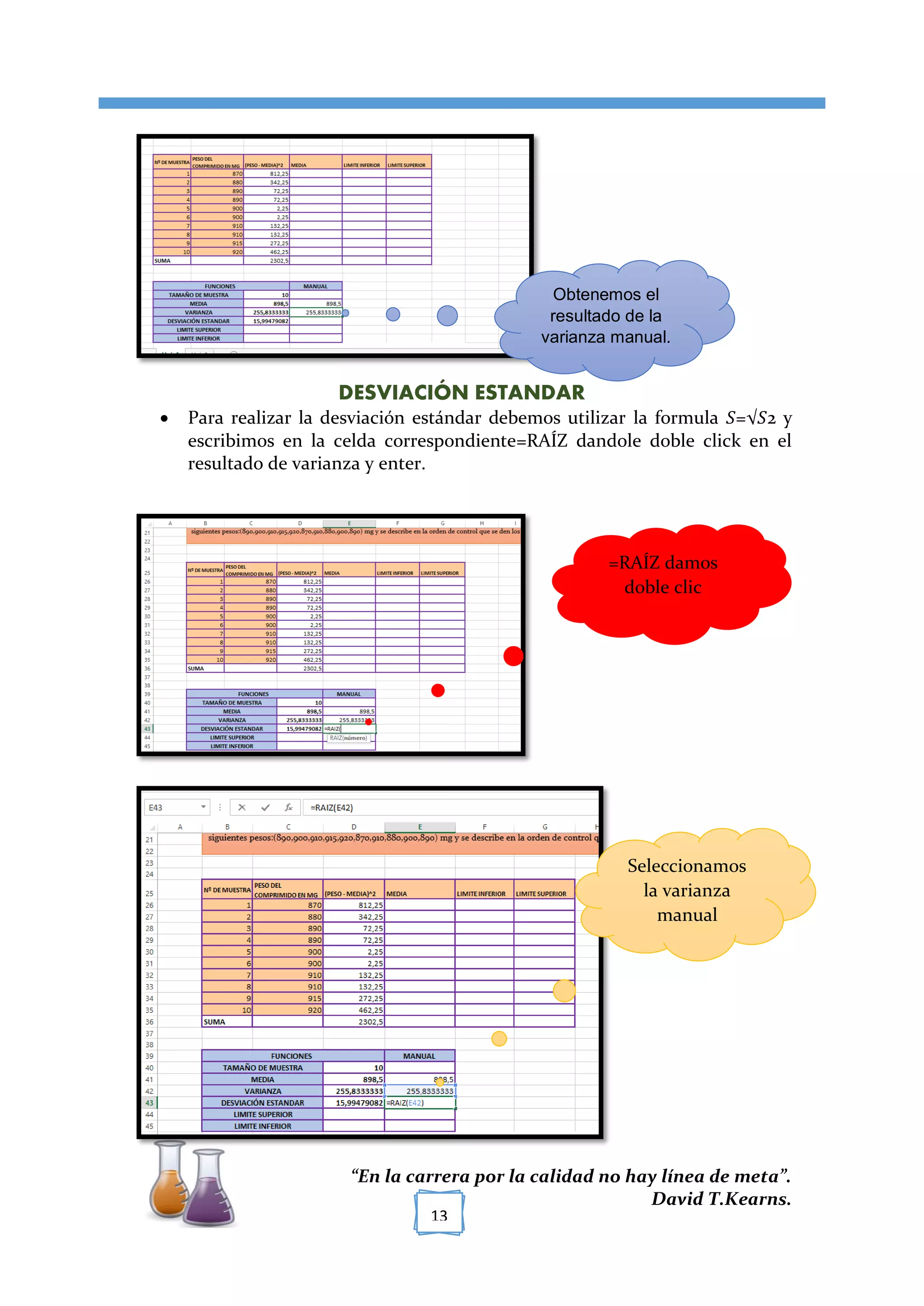 [TÍTULO DEL DOCUMENTO]
“En la carrera por la calidad no hay línea de meta”.
David T.Kearns.
13
DESVIACIÓN ESTANDAR
 Para realizar la desviación estándar debemos utilizar la formula 𝑆=√𝑆2 y
escribimos en la celda correspondiente=RAÍZ dandole doble click en el
resultado de varianza y enter.
Obtenemos el
resultado de la
varianza manual.
=RAÍZ damos
doble clic
Seleccionamos
la varianza
manual
 