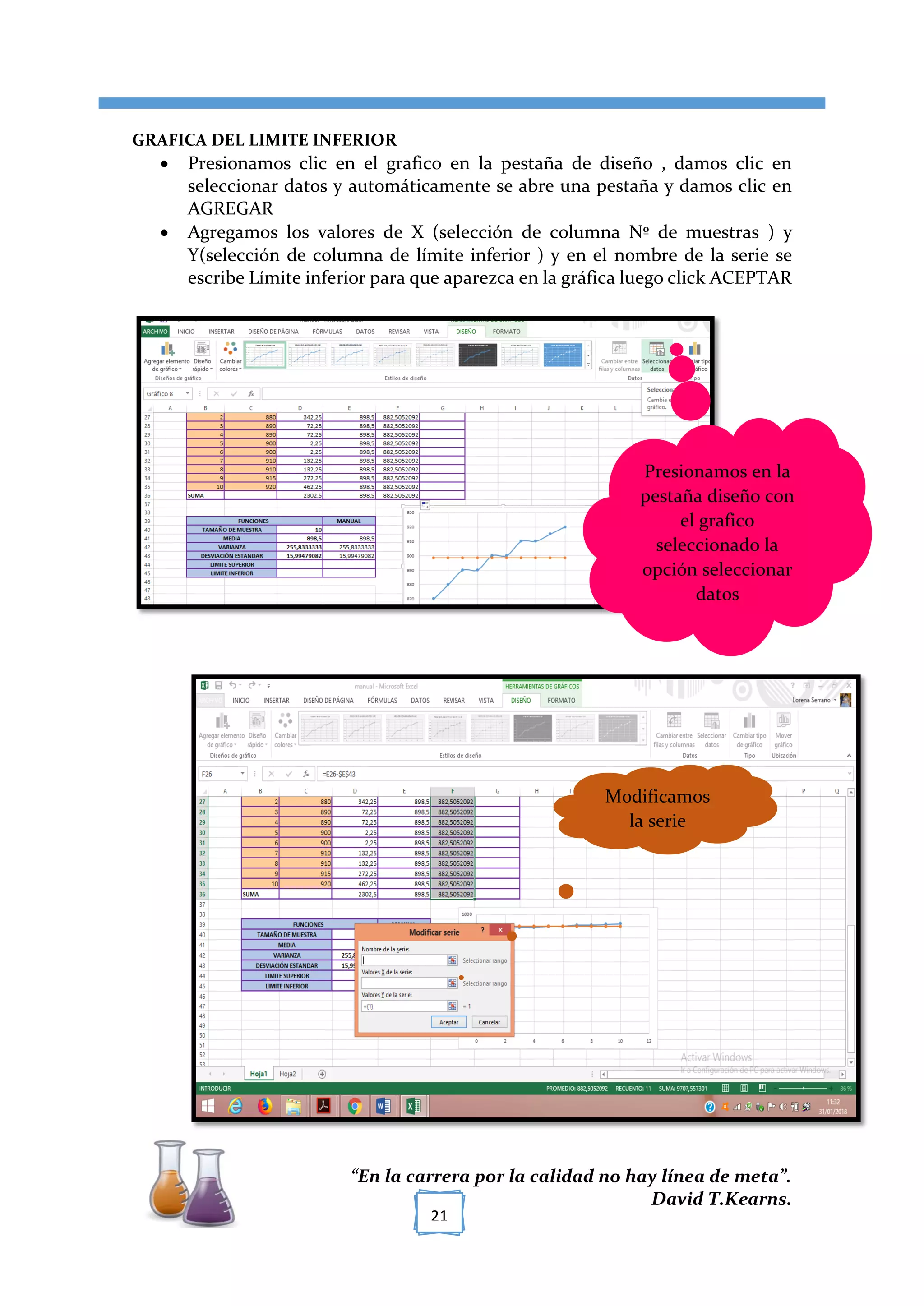 [TÍTULO DEL DOCUMENTO]
“En la carrera por la calidad no hay línea de meta”.
David T.Kearns.
21
GRAFICA DEL LIMITE INFERIOR
 Presionamos clic en el grafico en la pestaña de diseño , damos clic en
seleccionar datos y automáticamente se abre una pestaña y damos clic en
AGREGAR
 Agregamos los valores de X (selección de columna Nº de muestras ) y
Y(selección de columna de límite inferior ) y en el nombre de la serie se
escribe Límite inferior para que aparezca en la gráfica luego click ACEPTAR
Presionamos en la
pestaña diseño con
el grafico
seleccionado la
opción seleccionar
datos
Modificamos
la serie
 