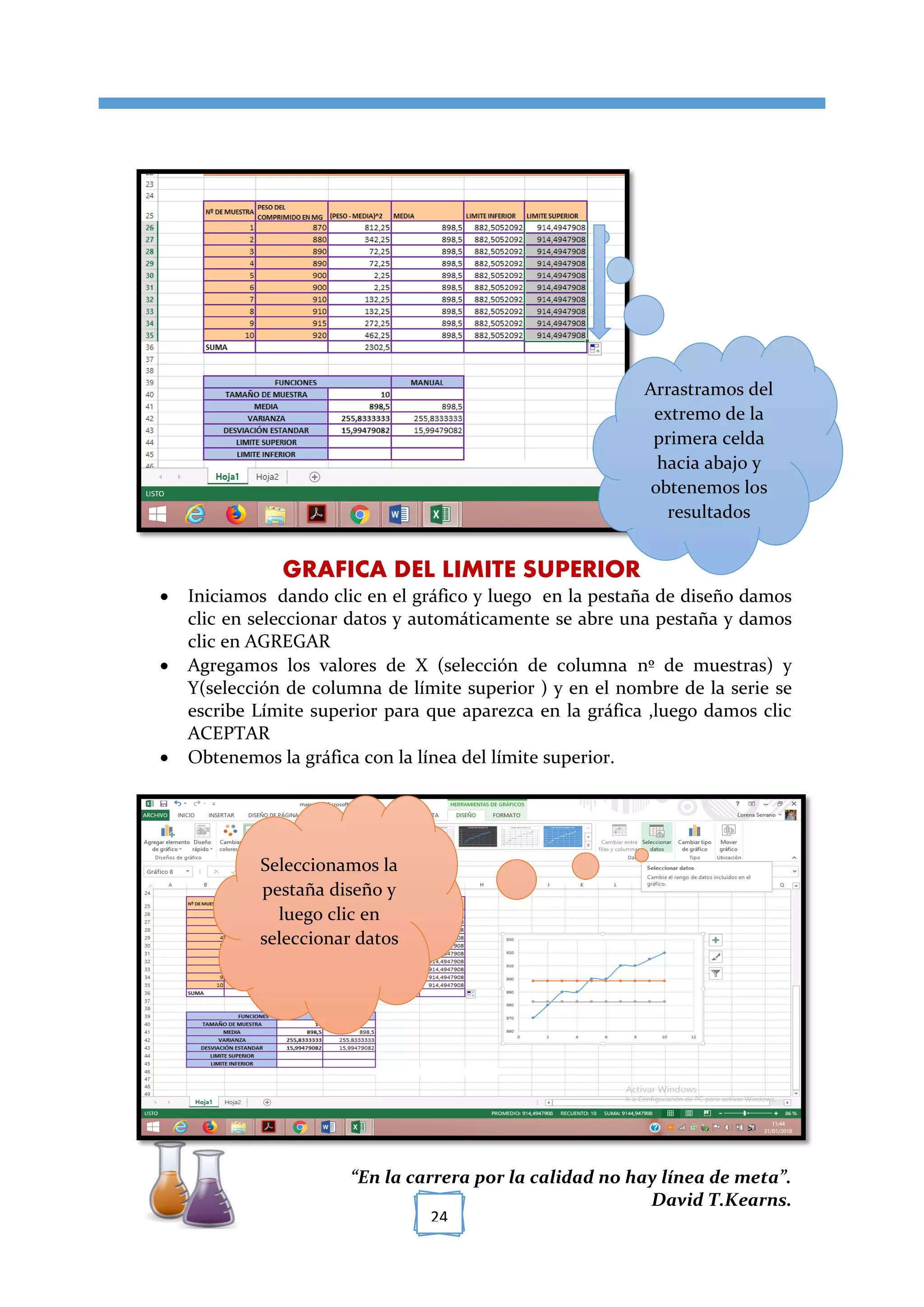 [TÍTULO DEL DOCUMENTO]
“En la carrera por la calidad no hay línea de meta”.
David T.Kearns.
24
GRAFICA DEL LIMITE SUPERIOR
 Iniciamos dando clic en el gráfico y luego en la pestaña de diseño damos
clic en seleccionar datos y automáticamente se abre una pestaña y damos
clic en AGREGAR
 Agregamos los valores de X (selección de columna nº de muestras) y
Y(selección de columna de límite superior ) y en el nombre de la serie se
escribe Límite superior para que aparezca en la gráfica ,luego damos clic
ACEPTAR
 Obtenemos la gráfica con la línea del límite superior.
Arrastramos del
extremo de la
primera celda
hacia abajo y
obtenemos los
resultados
Seleccionamos la
pestaña diseño y
luego clic en
seleccionar datos
 