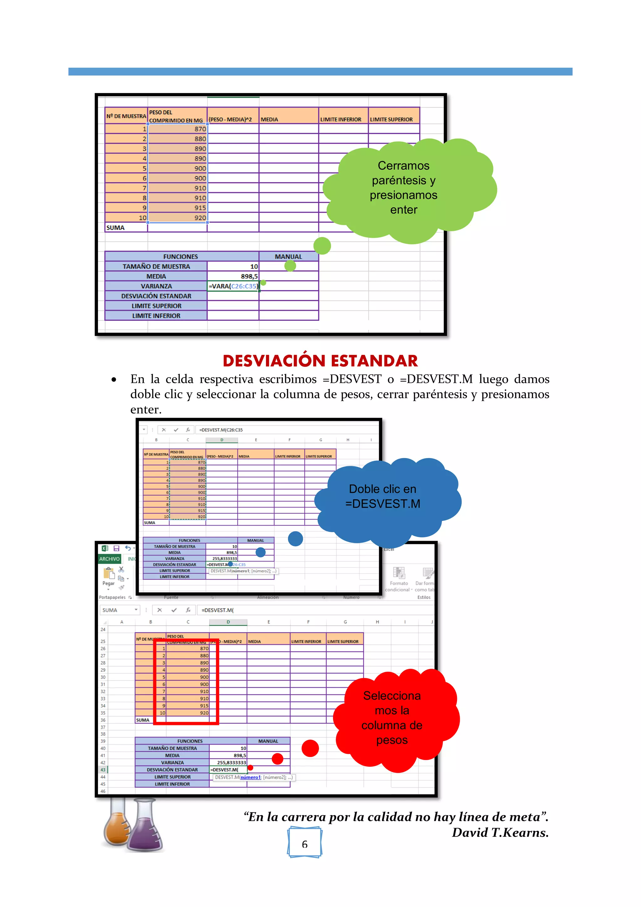 [TÍTULO DEL DOCUMENTO]
“En la carrera por la calidad no hay línea de meta”.
David T.Kearns.
6
DESVIACIÓN ESTANDAR
 En la celda respectiva escribimos =DESVEST o =DESVEST.M luego damos
doble clic y seleccionar la columna de pesos, cerrar paréntesis y presionamos
enter.
Cerramos
paréntesis y
presionamos
enter
Doble clic en
=DESVEST.M
Selecciona
mos la
columna de
pesos
 