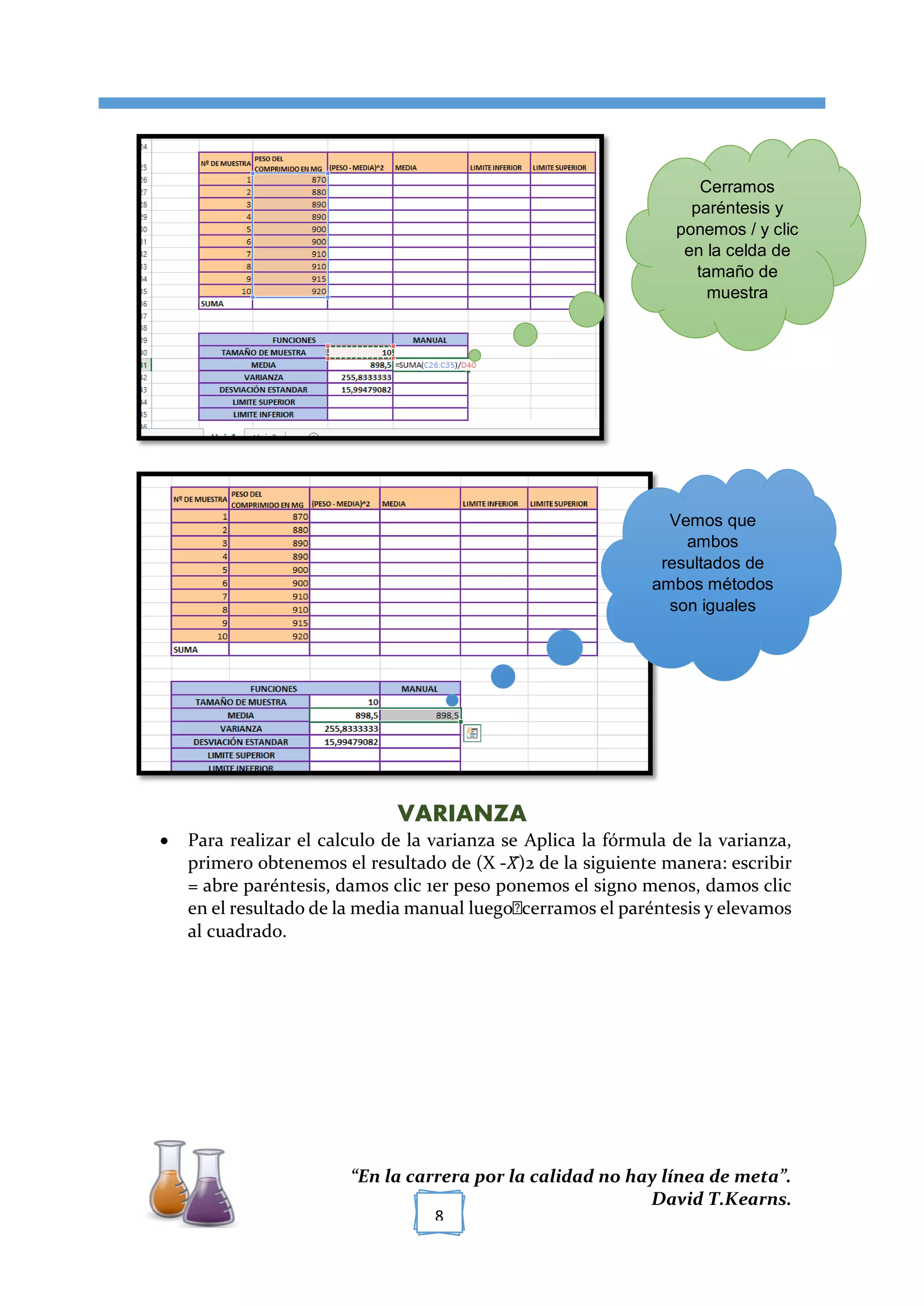 [TÍTULO DEL DOCUMENTO]
“En la carrera por la calidad no hay línea de meta”.
David T.Kearns.
8
VARIANZA
 Para realizar el calculo de la varianza se Aplica la fórmula de la varianza,
primero obtenemos el resultado de (X -𝑋̅)2 de la siguiente manera: escribir
= abre paréntesis, damos clic 1er peso ponemos el signo menos, damos clic
en el resultado de la media manual luego cerramos el paréntesis y elevamos
al cuadrado.
Cerramos
paréntesis y
ponemos / y clic
en la celda de
tamaño de
muestra
Vemos que
ambos
resultados de
ambos métodos
son iguales
 