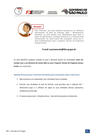 Atenção!

                                         Sem Internet, não será possível conectar-se ao software
                                         Gerenciador da Sala de Internet (GSI – BlueControl).
                                         Portanto, se você estiver com dificuldades para fazer o
                                         login no BlueControl, verifique primeiro se a Internet está
                                         funcionando. Se ainda assim não conseguir, envie um e-
                                         mail imediatamente para o Suporte Técnico do Programa
                                         Acessa Escola.



                                                    E-mail: acessaescola@fde.sp.gov.br



          Se você identificar qualquer situação na qual o Recovery deverá ser reinstalado, entre em
          contato com a sua Diretoria de Ensino (DE) ou com o Suporte Técnico do Programa Acessa
          Escola, no e-mail acima.



          Quando devo procurar a Diretoria de Ensino para orientações sobre o Recovery?

              1. Não encontrou um computador com o Windows Server instalado.

              2. Durante suas atividades na Sala de Internet, você percebeu que o software GSI –
                  BlueControl (que é o software de apoio às suas atividades diárias) apresentou
                  problemas de execução.

              3. O sistema operacional – Windows Server - não está funcionando corretamente.




          Manual do Gerenciado da Sala de Internet – BlueControl
          ©Copyright 2008 – 2009 | Manual produzido por FDE/MStech®
FDE – A escola em 1º lugar                                                                             4
 