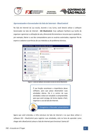 Apresentando o Gerenciador da Sala de Internet - BlueControl

          Na Sala de Internet da sua escola, durante o seu turno, você deverá utilizar o software
          Gerenciador da Sala de Internet - GSI BlueControl. Esse software facilitará sua tarefa de
          organizar e gerenciar a utilização da sala, oferecendo ferramentas e recursos que o ajudarão a,
          por exemplo, liberar o uso dos computadores para os usuários autorizados, organizar fila de
          espera e cadastrar ocorrências de uso indevido ou de problemas técnicos.




                               Figura 3 - Janela do Software Gerenciador da Sala de Internet BlueControl




                                        É sua função reconhecer a importância desse
                                        software, para que possa desenvolver suas
                                        atividades diárias. Ele é o centro de suas
                                        atividades e deve ser estudado e compreendido
                                        para que você consiga, de forma rápida e fácil,
                                        organizar o uso da Sala de Internet.


                                                     Estagiários e Educador universitários



          Agora que você entendeu a infra estrutura da Sala de Internet e viu que deve utilizar o
          software GSI – BlueControl para registrar suas atividades, está na hora de aprender como
          chegar até o BlueControl colocar a Sala de Internet para funcionar! Vamos lá?

          Manual do Gerenciado da Sala de Internet – BlueControl
          ©Copyright 2008 – 2009 | Manual produzido por FDE/MStech®
FDE – A escola em 1º lugar                                                                                  5
 