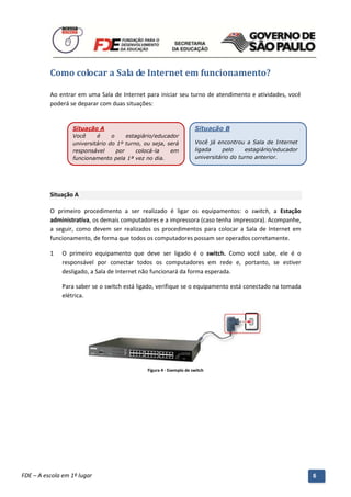 Como colocar a Sala de Internet em funcionamento?

          Ao entrar em uma Sala de Internet para iniciar seu turno de atendimento e atividades, você
          poderá se deparar com duas situações:


                   Situação A                                           Situação B
                   Você     é     o     estagiário/educador
                   universitário do 1º turno, ou seja, será             Você já encontrou a Sala de Internet
                   responsável      por     colocá-la   em              ligada    pelo     estagiário/educador
                   funcionamento pela 1ª vez no dia.                    universitário do turno anterior.




          Situação A

          O primeiro procedimento a ser realizado é ligar os equipamentos: o switch, a Estação
          administrativa, os demais computadores e a impressora (caso tenha impressora). Acompanhe,
          a seguir, como devem ser realizados os procedimentos para colocar a Sala de Internet em
          funcionamento, de forma que todos os computadores possam ser operados corretamente.

          1   O primeiro equipamento que deve ser ligado é o switch. Como você sabe, ele é o
              responsável por conectar todos os computadores em rede e, portanto, se estiver
              desligado, a Sala de Internet não funcionará da forma esperada.

              Para saber se o switch está ligado, verifique se o equipamento está conectado na tomada
              elétrica.




                                                 Figura 4 - Exemplo de switch




          Manual do Gerenciado da Sala de Internet – BlueControl
          ©Copyright 2008 – 2009 | Manual produzido por FDE/MStech®
FDE – A escola em 1º lugar                                                                                       6
 