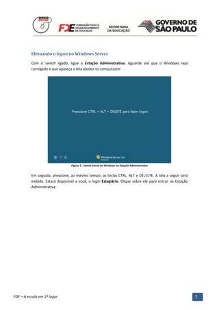 Efetuando o logon no Windows Server

          Com o switch ligado, ligue a Estação Administrativa. Aguarde até que o Windows seja
          carregado e que apareça a tela abaixo no computador:




                                    Figura 5 - Janela Inicial do Windows na Estação Administrativa


          Em seguida, pressione, ao mesmo tempo, as teclas CTRL, ALT e DELELTE. A tela a seguir será
          exibida. Estará disponível a você, o login Estagiário. Clique sobre ele para entrar na Estação
          Administrativa.




          Manual do Gerenciado da Sala de Internet – BlueControl
          ©Copyright 2008 – 2009 | Manual produzido por FDE/MStech®
FDE – A escola em 1º lugar                                                                                 7
 