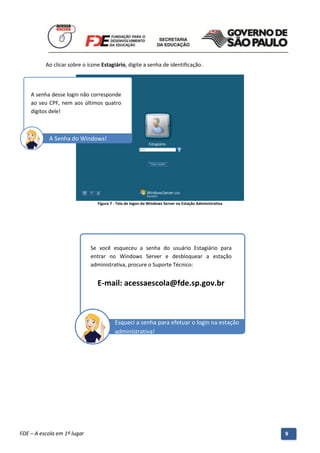 Ao clicar sobre o ícone Estagiário, digite a senha de identificação.




    A senha desse login não corresponde
    ao seu CPF, nem aos últimos quatro
    dígitos dele!



           A Senha do Windows!




                                 Figura 7 - Tela de logon do Windows Server na Estação Administrativa




                              Se você esqueceu a senha do usuário Estagiário para
                              entrar no Windows Server e desbloquear a estação
                              administrativa, procure o Suporte Técnico:


                                 E-mail: acessaescola@fde.sp.gov.br



                                          Esqueci a senha para efetuar o login na estação
                                          administrativa!




          Manual do Gerenciado da Sala de Internet – BlueControl
          ©Copyright 2008 – 2009 | Manual produzido por FDE/MStech®
FDE – A escola em 1º lugar                                                                              9
 